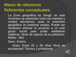 Marco de referencia
Referentes conceptuales.


La Zona geográfica es Sangil, en este
municipio se presentan todos los estratos y
niveles educativos, pues la extensión
geográfica es bastante amplia. Puede ser
necesario enfocar el proyecto a un solo
grupo social para poder establecer
objetivos. Nivel de ingreso de la población:
Medio - Alto
Sexo: Ambos
Edad: Entre 25 y 50 años Nivel de
escolaridad: Técnico y profesional

 