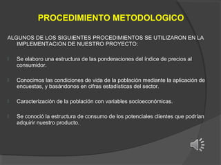 PROCEDIMIENTO METODOLOGICO
ALGUNOS DE LOS SIGUIENTES PROCEDIMIENTOS SE UTILIZARON EN LA
IMPLEMENTACION DE NUESTRO PROYECTO:


Se elaboro una estructura de las ponderaciones del índice de precios al
consumidor.



Conocimos las condiciones de vida de la población mediante la aplicación de
encuestas, y basándonos en cifras estadísticas del sector.



Caracterización de la población con variables socioeconómicas.



Se conoció la estructura de consumo de los potenciales clientes que podrían
adquirir nuestro producto.

 