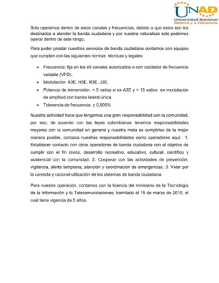 Solo operamos dentro de estos canales y frecuencias, debido a que estos son los
destinados a atender la banda ciudadana y por nuestra naturaleza solo podemos
operar dentro de este rango.
Para poder prestar nuestros servicios de banda ciudadana contamos con equipos
que cumplen con las siguientes normas técnicas y legales:
Frecuencia: fija en los 40 canales autorizados o con oscilador de frecuencia
variable (VFO).
Modulación: A3E, H3E, R3E, J3E.
Potencia de transmisión: < 5 vatios si es A3E y < 15 vatios en modulación
de amplitud con banda lateral única.
Tolerancia de frecuencia: ± 0,005%
Nuestra actividad hace que tengamos una gran responsabilidad con la comunidad,
por eso, de acuerdo con las leyes colombianas tenemos responsabilidades
mayores con la comunidad en general y nuestra meta es cumplirlas de la mejor
manera posible, conozca nuestras responsabilidades como operadores aquí; 1.
Establecer contacto con otros operadores de banda ciudadana con el objetivo de
cumplir con el fin cívico, desarrollo recreativo, educativo, cultural, científico y
asistencial con la comunidad. 2. Cooperar con las actividades de prevención,
vigilancia, alerta temprana, atención y coordinación de emergencias. 3. Velar por
la correcta y racional utilización de los sistemas de banda ciudadana.
Para nuestra operación, contamos con la licencia del ministerio de la Tecnología
de la Información y la Telecomunicaciones, tramitado el 15 de marzo de 2010, el
cual tiene vigencia de 5 años.

 