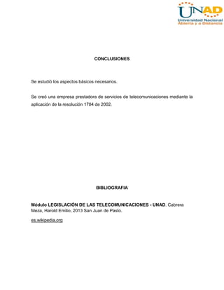 CONCLUSIONES

Se estudió los aspectos básicos necesarios.

Se creó una empresa prestadora de servicios de telecomunicaciones mediante la
aplicación de la resolución 1704 de 2002.

BIBLIOGRAFIA

Módulo LEGISLACIÓN DE LAS TELECOMUNICACIONES - UNAD. Cabrera
Meza, Harold Emilio, 2013 San Juan de Pasto.
es.wikipedia.org

 