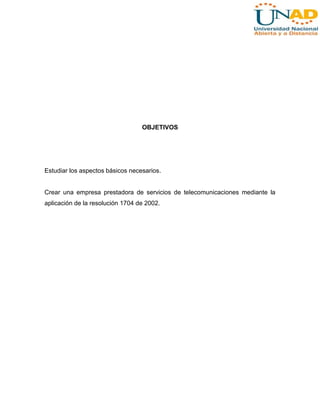OBJETIVOS

Estudiar los aspectos básicos necesarios.

Crear una empresa prestadora de servicios de telecomunicaciones mediante la
aplicación de la resolución 1704 de 2002.

 