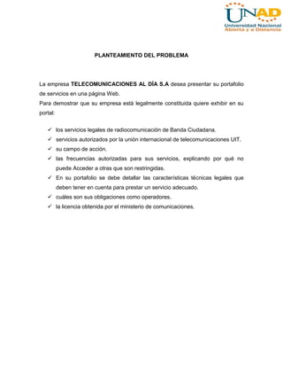 PLANTEAMIENTO DEL PROBLEMA

La empresa TELECOMUNICACIONES AL DÍA S.A desea presentar su portafolio
de servicios en una página Web.
Para demostrar que su empresa está legalmente constituida quiere exhibir en su
portal:
 los servicios legales de radiocomunicación de Banda Ciudadana.
 servicios autorizados por la unión internacional de telecomunicaciones UIT.
 su campo de acción.
 las frecuencias autorizadas para sus servicios, explicando por qué no
puede Acceder a otras que son restringidas.
 En su portafolio se debe detallar las características técnicas legales que
deben tener en cuenta para prestar un servicio adecuado.
 cuáles son sus obligaciones como operadores.
 la licencia obtenida por el ministerio de comunicaciones.

 