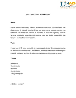 DESAROOLO DEL PORTAFOLIO

Misión

Prestar nuestros servicios y asesoría de telecomunicaciones, cumpliendo las más
altas normas de calidad, permitiendo así que cada uno de nuestros clientes, nos
tomen no solo como una solución, si no como un socio de negocio y como la
ventana tecnológica para el cumplimento de cada una de las necesidades que
tengan a nivel de telecomunicaciones.

Visión

Para el año 2016, como compañía formaremos parte de las 10 mejores compañías
de telecomunicaciones a nivel Latinoamérica, seremos una compañía de categoría
mundial, prestando servicios de telecomunicaciones con tecnología de punta.

Valores

Honestidad
Cumplimiento
Disciplina
Cumplimiento
Trabajo en equipo

¿Quiénes somos?

 