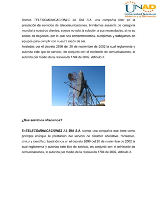Somos TELECOMUNICACIONES AL DIA S.A. una compañía líder en la
prestación de servicios de telecomunicaciones, brindamos asesoría de categoría
mundial a nuestros clientes, somos no solo la solución a sus necesidades, si no su
socios de negocios, por lo que nos comprometemos, cumplimos y trabajamos en
equipos para cumplir con nuestra razón de ser.
Avalados por el decreto 2696 del 20 de noviembre de 2002 la cual reglamenta y
autoriza este tipo de servicio, en conjunto con el ministerio de comunicaciones, lo
autoriza por medio de la resolución 1704 de 2002, Articulo 3.

¿Qué servicios ofrecemos?

EnTELECOMUNICACIONES AL DIA S.A. somos una compañía que tiene como
principal enfoque la prestación del servicio de carácter educativo, recreativo,
cívico y científico, basándonos en el decreto 2696 del 20 de noviembre de 2002 la
cual reglamenta y autoriza este tipo de servicio, en conjunto con el ministerio de
comunicaciones, lo autoriza por medio de la resolución 1704 de 2002, Articulo 3.

 