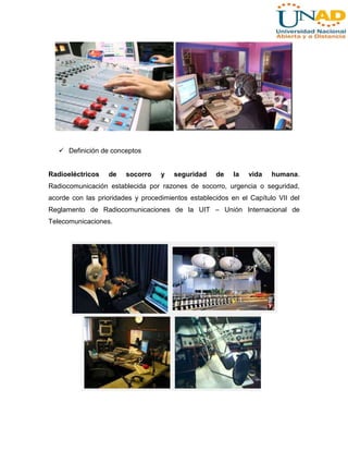  Definición de conceptos

Radioeléctricos

de

socorro

y

seguridad

de

la

vida

humana.

Radiocomunicación establecida por razones de socorro, urgencia o seguridad,
acorde con las prioridades y procedimientos establecidos en el Capítulo VII del
Reglamento de Radiocomunicaciones de la UIT – Unión Internacional de
Telecomunicaciones.

 