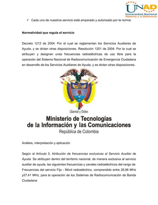  Cada uno de nuestros servicio está amparado y autorizado por la norma:

Normatividad que regula el servicio

Decreto 1212 de 2004: Por el cual se reglamentan los Servicios Auxiliares de
Ayuda, y se dictan otras disposiciones. Resolución 1201 de 2004: Por la cual se
atribuyen y designan unas frecuencias radioeléctricas de uso libre para la
operación del Sistema Nacional de Radiocomunicación de Emergencia Ciudadana
en desarrollo de los Servicios Auxiliares de Ayuda, y se dictan otras disposiciones.

Análisis, interpretación y aplicación

Según el Artículo 5. Atribución de frecuencias exclusivas al Servicio Auxiliar de
Ayuda. Se atribuyen dentro del territorio nacional, de manera exclusiva al servicio
auxiliar de ayuda, las siguientes frecuencias y canales radioeléctricos del rango de
Frecuencias del servicio Fijo - Móvil radioeléctrico, comprendido entre 26,96 MHz
y27,41 MHz, para la operación de los Sistemas de Radiocomunicación de Banda
Ciudadana:

 