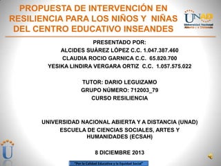 PROPUESTA DE INTERVENCIÓN EN
RESILIENCIA PARA LOS NIÑOS Y NIÑAS
DEL CENTRO EDUCATIVO INSEANDES
PRESENTADO POR:
ALCIDES SUÁREZ LÓPEZ C.C. 1.047.387.460
CLAUDIA ROCIO GARNICA C.C. 65.820.700
YESIKA LINDIRA VERGARA ORTIZ C.C. 1.057.575.022
TUTOR: DARIO LEGUIZAMO
GRUPO NÚMERO: 712003_79
CURSO RESILIENCIA

UNIVERSIDAD NACIONAL ABIERTA Y A DISTANCIA (UNAD)
ESCUELA DE CIENCIAS SOCIALES, ARTES Y
HUMANIDADES (ECSAH)
8 DICIEMBRE 2013
“Por la Calidad Educativa y la Equidad Social”

 