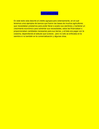 Introducción
En este texto esta descrito el crédito agropecuario extensamente, en el cual
tenemos unos ejemplos de bancos que fueron las bases de muchos agricultores
que necesitaban prestamos para poder llevar a acabo sus siembras y mantener un
crecimiento económico para solventar sus necesidades, estos les financiaban o
proporcionaban cantidades necesarias para sus tierras, y el trato era pagar con la
cosecha, dependiendo el adeudo que tuvieran, pero no solo se enfocaba en la
siembra si no también en la comercialización y algunas otras.
 
