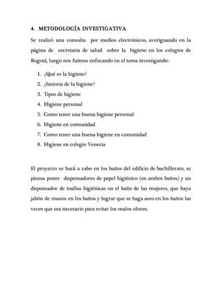 4. METODOLOGÍA INVESTIGATIVA
Se realizó una consulta por medios electrónicos, averiguando en la
página de secretaria de salud sobre la higiene en los colegios de
Bogotá, luego nos fuimos enfocando en el tema investigando:
1. ¿Qué es la higiene?
2. ¿historia de la higiene?
3. Tipos de higiene
4. Higiene personal
5. Como tener una buena higiene personal
6. Higiene en comunidad
7. Como tener una buena higiene en comunidad
8. Higiene en colegio Venecia
El proyecto se hará a cabo en los baños del edificio de bachillerato, se
piensa poner dispensadores de papel higiénico (en ambos baños) y un
dispensador de toallas higiénicas en el baño de las mujeres, que haya
jabón de manos en los baños y lograr que se haga aseo en los baños las
veces que sea necesario para evitar los malos olores.
 