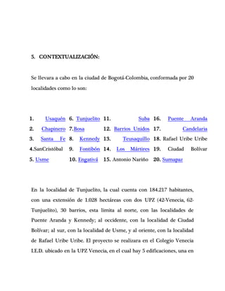 5. CONTEXTUALIZACIÓN:
Se llevara a cabo en la ciudad de Bogotá-Colombia, conformada por 20
localidades como lo son:
1. Usaquén
2. Chapinero
3. Santa Fe
4.SanCristóbal
5. Usme
6. Tunjuelito
7.Bosa
8. Kennedy
9. Fontibón
10. Engativá
11. Suba
12. Barrios Unidos
13. Teusaquillo
14. Los Mártires
15. Antonio Nariño
16. Puente Aranda
17. Candelaria
18. Rafael Uribe Uribe
19. Ciudad Bolívar
20. Sumapaz
En la localidad de Tunjuelito, la cual cuenta con 184.217 habitantes,
con una extensión de 1.028 hectáreas con dos UPZ (42-Venecia, 62-
Tunjuelito), 30 barrios, esta limita al norte, con las localidades de
Puente Aranda y Kennedy; al occidente, con la localidad de Ciudad
Bolívar; al sur, con la localidad de Usme, y al oriente, con la localidad
de Rafael Uribe Uribe. El proyecto se realizara en el Colegio Venecia
I.E.D. ubicado en la UPZ Venecia, en el cual hay 5 edificaciones, una en
 