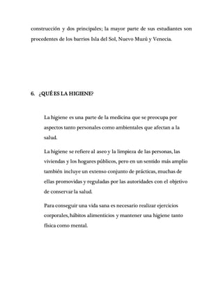 construcción y dos principales; la mayor parte de sus estudiantes son
procedentes de los barrios Isla del Sol, Nuevo Muzú y Venecia.
6. ¿QUÉ ES LA HIGIENE?
La higiene es una parte de la medicina que se preocupa por
aspectos tanto personales como ambientales que afectan a la
salud.
La higiene se refiere al aseo y la limpieza de las personas, las
viviendas y los hogares públicos, pero en un sentido más amplio
también incluye un extenso conjunto de prácticas, muchas de
ellas promovidas y reguladas por las autoridades con el objetivo
de conservar la salud.
Para conseguir una vida sana es necesario realizar ejercicios
corporales, hábitos alimenticios y mantener una higiene tanto
física como mental.
 