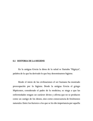 6.1 HISTORIA DE LA HIGIENE
En la antigua Grecia la diosa de la salud se llamaba “Higieya”,
palabra de la que ha derivado lo que hoy denominamos higiene.
Desde el inicio de las civilizaciones el ser humano ha mostrado
preocupación por la higiene. Desde la antigua Grecia el griego
Hipócrates, considerado el padre de la medicina, se niega a que las
enfermedades tengan un carácter divino y afirma que no se producen
como un castigo de los dioses, sino como consecuencia de fenómenos
naturales. Entre los factores a los que se les dio importancia por aquella
 