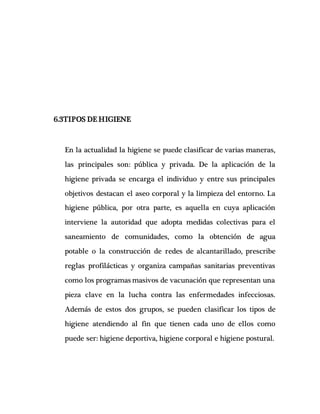 6.3TIPOS DE HIGIENE
En la actualidad la higiene se puede clasificar de varias maneras,
las principales son: pública y privada. De la aplicación de la
higiene privada se encarga el individuo y entre sus principales
objetivos destacan el aseo corporal y la limpieza del entorno. La
higiene pública, por otra parte, es aquella en cuya aplicación
interviene la autoridad que adopta medidas colectivas para el
saneamiento de comunidades, como la obtención de agua
potable o la construcción de redes de alcantarillado, prescribe
reglas profilácticas y organiza campañas sanitarias preventivas
como los programas masivos de vacunación que representan una
pieza clave en la lucha contra las enfermedades infecciosas.
Además de estos dos grupos, se pueden clasificar los tipos de
higiene atendiendo al fin que tienen cada uno de ellos como
puede ser: higiene deportiva, higiene corporal e higiene postural.
 