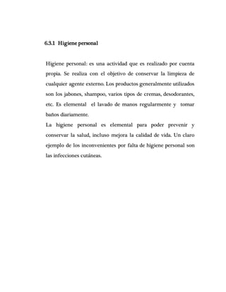 6.3.1 Higiene personal
Higiene personal: es una actividad que es realizado por cuenta
propia. Se realiza con el objetivo de conservar la limpieza de
cualquier agente externo. Los productos generalmente utilizados
son los jabones, shampoo, varios tipos de cremas, desodorantes,
etc. Es elemental el lavado de manos regularmente y tomar
baños diariamente.
La higiene personal es elemental para poder prevenir y
conservar la salud, incluso mejora la calidad de vida. Un claro
ejemplo de los inconvenientes por falta de higiene personal son
las infecciones cutáneas.
 