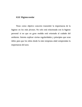 6.3.2 Higiene escolar
Tiene como objetivo concreto transmitir la importancia de la
higiene en los más jóvenes. No solo está relacionada con la higiene
personal si no que en gran medida está orientada al cuidado del
ambiente. Intenta explicar ciertas regularidades y principios que sean
útiles para que los niños desde la más temprana edad comprendan la
importancia del aseo.
 