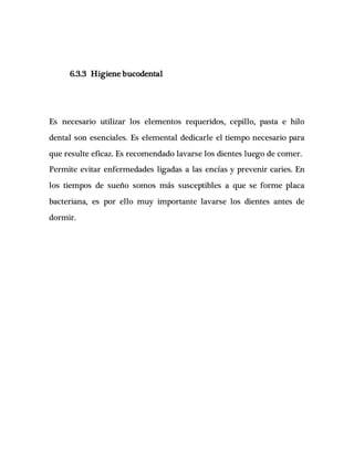6.3.3 Higiene bucodental
Es necesario utilizar los elementos requeridos, cepillo, pasta e hilo
dental son esenciales. Es elemental dedicarle el tiempo necesario para
que resulte eficaz. Es recomendado lavarse los dientes luego de comer.
Permite evitar enfermedades ligadas a las encías y prevenir caries. En
los tiempos de sueño somos más susceptibles a que se forme placa
bacteriana, es por ello muy importante lavarse los dientes antes de
dormir.
 
