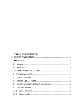 TABLA DE CONTENIDO
1. PREGUNTA PROBLEMA...................................................................6
2. OBJETIVOS .........................................................................................7
2.1 General: ..........................................................................................7
2.2 Específicos:......................................................................................8
3. PROPÓSITO DEL PROYECTO...........................................................8
5. CONTEXTUALIZACIÓN:......................................................................11
6. ¿QUÉ ES LA HIGIENE?........................................................................12
6.1 HISTORIA DE LA HIGIENE................................................................13
6.2 INICIOS DE LA HIGIENE COMO UNA CIENCIA...................................15
6.3 TIPOS DE HIGIENE..........................................................................16
6.3.1 Higiene personal.........................................................................18
6.3.2 Higiene escolar ...........................................................................19
 