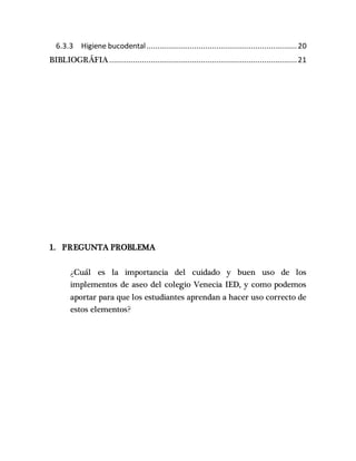 6.3.3 Higiene bucodental.....................................................................20
BIBLIOGRÁFIA......................................................................................21
1. PREGUNTA PROBLEMA
¿Cuál es la importancia del cuidado y buen uso de los
implementos de aseo del colegio Venecia IED, y como podemos
aportar para que los estudiantes aprendan a hacer uso correcto de
estos elementos?
 