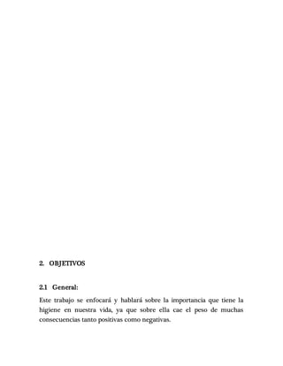 2. OBJETIVOS
2.1 General:
Este trabajo se enfocará y hablará sobre la importancia que tiene la
higiene en nuestra vida, ya que sobre ella cae el peso de muchas
consecuencias tanto positivas como negativas.
 