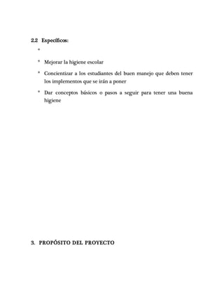 2.2 Específicos:
*
* Mejorar la higiene escolar
* Concientizar a los estudiantes del buen manejo que deben tener
los implementos que se irán a poner
* Dar conceptos básicos o pasos a seguir para tener una buena
higiene
3. PROPÓSITO DEL PROYECTO
 