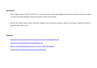 BIBLIOGRAFIA

   -   Helmut Leighton Álvarez, Marcela Prieto Ferraro, Francisco José García Peñalv. Metodología para determinar atributos y métricas De calidad
       en sistemas hipermedia adaptativos educativos basados en estilos de aprendizaje.



   -   Marviali Vera Marylin Giugni, Sistema hipermedia adaptativo para contenidos educativos, basado en tecnología de agentes de software.
       Septiembre 2002. Pag 1-3, 10-11




WEBGRAFIA

   -   http://www.unesco.org.uy/ci/fileadmin/comunicacion-informacion/lastecnologias.pdf

   -   http://lsi.ugr.es/~fguti/taller/06/Adriana%20Berlanga.pdf

   -   http://cv.uoc.edu/app/blogaula112/cv112_m1_110_01_79143_nfernandezbo

   -   http://prometeo.us.es/recursos/instrumentos/inventarios.htm
 