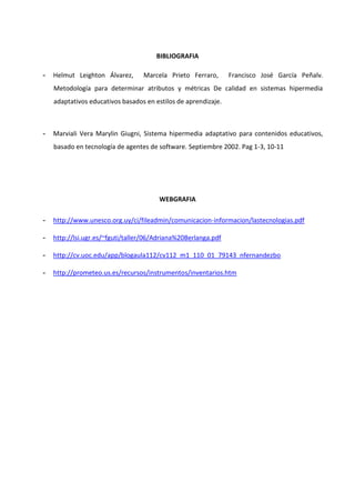 BIBLIOGRAFIA

-   Helmut Leighton Álvarez,      Marcela Prieto Ferraro,       Francisco José García Peñalv.
    Metodología para determinar atributos y métricas De calidad en sistemas hipermedia
    adaptativos educativos basados en estilos de aprendizaje.



-   Marviali Vera Marylin Giugni, Sistema hipermedia adaptativo para contenidos educativos,
    basado en tecnología de agentes de software. Septiembre 2002. Pag 1-3, 10-11




                                        WEBGRAFIA

-   http://www.unesco.org.uy/ci/fileadmin/comunicacion-informacion/lastecnologias.pdf

-   http://lsi.ugr.es/~fguti/taller/06/Adriana%20Berlanga.pdf

-   http://cv.uoc.edu/app/blogaula112/cv112_m1_110_01_79143_nfernandezbo

-   http://prometeo.us.es/recursos/instrumentos/inventarios.htm
 