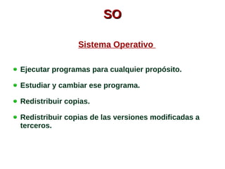 SSOO 
Sistema Operativo 
Ejecutar programas para cualquier propósito. 
Estudiar y cambiar ese programa. 
Redistribuir copias. 
Redistribuir copias de las versiones modificadas a 
terceros. 
 
