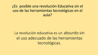 La revolución educativa es un absurdo sin
el uso adecuado de las herramientas
tecnológicas.
¿Es posible una revolución Educativa sin el
uso de las herramientas tecnológicas en el
aula?
 