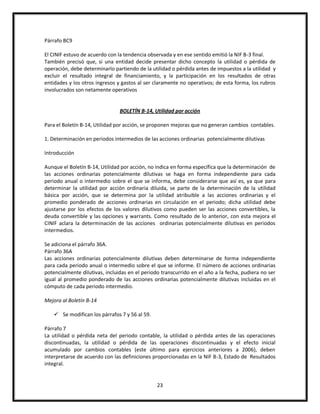 Párrafo BC9
El CINIF estuvo de acuerdo con la tendencia observada y en ese sentido emitió la NIF B-3 final.
También precisó que, si una entidad decide presentar dicho concepto la utilidad o pérdida de
operación, debe determinarlo partiendo de la utilidad o pérdida antes de impuestos a la utilidad y
excluir el resultado integral de financiamiento, y la participación en los resultados de otras
entidades y los otros ingresos y gastos al ser claramente no operativos; de esta forma, los rubros
involucrados son netamente operativos

BOLETÍN B-14, Utilidad por acción
Para el Boletín B-14, Utilidad por acción, se proponen mejoras que no generan cambios contables.
1. Determinación en periodos intermedios de las acciones ordinarias potencialmente dilutivas
Introducción
Aunque el Boletín B-14, Utilidad por acción, no indica en forma específica que la determinación de
las acciones ordinarias potencialmente dilutivas se haga en forma independiente para cada
periodo anual o intermedio sobre el que se informa, debe considerarse que así es, ya que para
determinar la utilidad por acción ordinaria diluida, se parte de la determinación de la utilidad
básica por acción, que se determina por la utilidad atribuible a las acciones ordinarias y el
promedio ponderado de acciones ordinarias en circulación en el periodo; dicha utilidad debe
ajustarse por los efectos de los valores dilutivos como pueden ser las acciones convertibles, la
deuda convertible y las opciones y warrants. Como resultado de lo anterior, con esta mejora el
CINIF aclara la determinación de las acciones ordinarias potencialmente dilutivas en periodos
intermedios.
Se adiciona el párrafo 36A.
Párrafo 36A
Las acciones ordinarias potencialmente dilutivas deben determinarse de forma independiente
para cada periodo anual o intermedio sobre el que se informe. El número de acciones ordinarias
potencialmente dilutivas, incluidas en el periodo transcurrido en el año a la fecha, pudiera no ser
igual al promedio ponderado de las acciones ordinarias potencialmente dilutivas incluidas en el
cómputo de cada periodo intermedio.
Mejora al Boletín B-14
 Se modifican los párrafos 7 y 56 al 59.
Párrafo 7
La utilidad o pérdida neta del periodo contable, la utilidad o pérdida antes de las operaciones
discontinuadas, la utilidad o pérdida de las operaciones discontinuadas y el efecto inicial
acumulado por cambios contables (este último para ejercicios anteriores a 2006), deben
interpretarse de acuerdo con las definiciones proporcionadas en la NIF B-3, Estado de Resultados
integral.

23

 