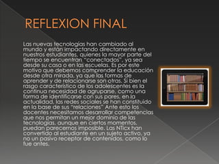 Las nuevas tecnologías han cambiado al
mundo y están impactando directamente en
nuestros estudiantes, quienes la mayor parte del
tiempo se encuentran “conectados”, ya sea
desde su casa o en las escuelas. Es por este
motivo que debemos comprender la educación
desde otra mirada, ya que las formas de
aprender y de relacionarse son otras. Si bien el
rasgo característico de los adolescentes es la
continua necesidad de agruparse, como una
forma de identificarse con sus pares, en la
actualidad, las redes sociales se han constituido
en la base de sus “relaciones” Ante esto los
docentes necesitamos desarrollar competencias
que nos permitan un mejor dominio de las
tecnologías, aunque en ciertos momentos,
puedan parecernos imposible. Las NTicx han
convertido al estudiante en un sujeto activo, ya
no un pasivo receptor de contenidos, como lo
fue antes.
 