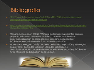  http://www.totemguard.com/aulatotem/2011/12/redes-sociales-para-
contagiar-ganas-de-leer-en-el-aula/
 http://coleccion.educ.ar/coleccion/CD27/datos/investigacion-chicos-net-
chicos-tecnologia.html
 Mariana Andereggen (2012), “Material de lectura: Ingredientes para un
proyecto educativo con redes sociales”, Las redes sociales en el
aula, Especialización docente de nivel superior en educación y
TIC, BuenosAires, Ministerio de Educación de la Nación.
 Mariana Andereggen (2012), “Material de lectura: Inspiración y estrategias
en proyectos con redes sociales”, Las redes sociales en el
aula, Especialización docente de nivel superior en educación y TIC, Buenos
Aires, Ministerio de Educación de la Nación.
 