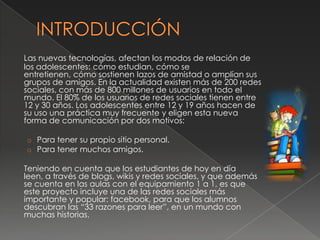Las nuevas tecnologías, afectan los modos de relación de
los adolescentes: cómo estudian, cómo se
entretienen, cómo sostienen lazos de amistad o amplían sus
grupos de amigos. En la actualidad existen más de 200 redes
sociales, con más de 800 millones de usuarios en todo el
mundo. El 80% de los usuarios de redes sociales tienen entre
12 y 30 años. Los adolescentes entre 12 y 19 años hacen de
su uso una práctica muy frecuente y eligen esta nueva
forma de comunicación por dos motivos:
o Para tener su propio sitio personal.
o Para tener muchos amigos.
Teniendo en cuenta que los estudiantes de hoy en día
leen, a través de blogs, wikis y redes sociales, y que además
se cuenta en las aulas con el equipamiento 1 a 1, es que
este proyecto incluye una de las redes sociales más
importante y popular: facebook, para que los alumnos
descubran las “33 razones para leer”, en un mundo con
muchas historias.
 