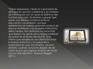 “Saber expresarse y tener la capacidad de
distinguir en asuntos cotidianos y en materia
de información son sin duda el distintivo del
hombre educado. Es erróneo suponer que
existe una diferencia básica entre la
educación y la diversión, aunque
deberíamos ser menos optimistas acerca de
educar divirtiendo y los poderes instructivos
delos medios. Esa distinción no hace más
que liberar a la gente de su responsabilidad
de entrar en el fondo del asunto. Es lo
mismo que establecer una distinción entre
la poesía didáctica y la poesía lírica
basándose en que una enseña y la otra
divierte, cuando nunca ha dejado de ser
cierto que lo que agrada enseña de modo
mucho más efectivo”. Horacio Reggini
(2011)
 