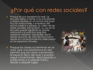  Porque es una experiencia real. La
escuela debe enseñar a los estudiantes
a desenvolverse en el mundo real pues
hoy las instituciones y empresas del
sector público y privado se valen de las
redes sociales; por lo tanto, su uso en la
escuela puede significar un aporte
adicional a la práctica que más
adelante deberán desarrollar, tanto
desde el punto de vista técnico como
desde los comportamientos adecuados
en los espacios virtuales.
 Porque las clases no terminan en el
aula. Usar una plataforma en red
permite que las clases trasciendan
el espacio físico del aula y puedan
seguir comentando, descargando y
publicando a cualquier hora y
desde cualquier lugar.
 