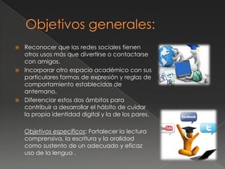  Reconocer que las redes sociales tienen
otros usos más que divertirse o contactarse
con amigos.
 Incorporar otro espacio académico con sus
particulares formas de expresión y reglas de
comportamiento establecidas de
antemano.
 Diferenciar estos dos ámbitos para
contribuir a desarrollar el hábito de cuidar
la propia identidad digital y la de los pares.
Objetivos específicos: Fortalecer la lectura
comprensiva, la escritura y la oralidad
como sustento de un adecuado y eficaz
uso de la lengua .
 