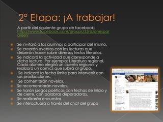 A partir del siguiente grupo de facebook:
http://www.facebook.com/groups/33razonespar
aleer/
 Se invitará a los alumnos a participar del mismo.
 Se crearán eventos con las lecturas que
deberán hacer sobre diversos textos literarios.
 Se indicará la actividad que corresponde a
dicha lectura. Por ejemplo: Literatura regional.
Cada alumno elegirá un cuento regional y
realizará un comics que subirá al grupo.
 Se indicará la fecha límite para intervenir con
sus producciones.
 Se comentarán novelas.
 Se recomendarán novelas.
 Se harán juegos poéticos con fechas de inicio y
de cierre, con palabras disparadoras.
 Se realizarán encuestas.
 Se interactuará a través del chat del grupo
 