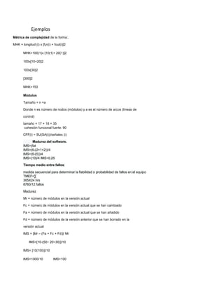 Ejemplos
Métrica de complejidad de la forma:.
MHK = longitud (i) x [f¡n(i) + fout(i)]2
MHK=100(1)x [10(1)+ 20(1)]2
100x[10+20]2
100x[30]2
[300]2
MHK=150
Módulos
Tamaño = n +a
Donde n es número de nodos (módulos) y a es el número de arcos (líneas de
control)
tamaño = 17 + 18 = 35
cohesión funcional fuerte: 90
CFF(i) = SU(SA(i))/señales (i)
Madurez del software.
IMS=(fat
IMS=(6-(2+1+2))/4
IMS=(6-(5))/4
IMS=(13)/4 IMS=0.25
Tiempo medio entre fallos:
medida secuencial para determinar la fiabilidad o probabilidad de fallos en el equipo
TMEF=∑
365X24 hrs
8760/12 fallos
Madurez
Mr = número de módulos en la versión actual
Fc = número de módulos en la versión actual que se han cambiado
Fa = número de módulos en la versión actual que se han añadido
Fd = número de módulos de la versión anterior que se han borrado en la
versión actual
IMS = [Mr – (Fa + Fc + Fd)]/ Mr
IMS=[10-(50+ 20+30)]/10
IMS= [10(100)]/10
IMS=1000/10 IMS=100
 