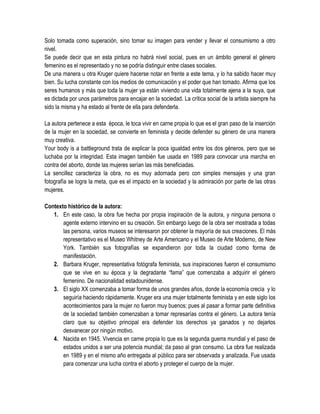 Solo tomada como superación, sino tomar su imagen para vender y llevar el consumismo a otro
nivel.
Se puede decir que en esta pintura no habrá nivel social, pues en un ámbito general el género
femenino es el representado y no se podría distinguir entre clases sociales.
De una manera u otra Kruger quiere hacerse notar en frente a este tema, y lo ha sabido hacer muy
bien. Su lucha constante con los medios de comunicación y el poder que han tomado. Afirma que los
seres humanos y más que toda la mujer ya están viviendo una vida totalmente ajena a la suya, que
es dictada por unos parámetros para encajar en la sociedad. La crítica social de la artista siempre ha
sido la misma y ha estado al frente de ella para defenderla.
La autora pertenece a esta época, le toca vivir en carne propia lo que es el gran paso de la inserción
de la mujer en la sociedad, se convierte en feminista y decide defender su género de una manera
muy creativa.
Your body is a battleground trata de explicar la poca igualdad entre los dos géneros, pero que se
luchaba por la integridad. Esta imagen también fue usada en 1989 para convocar una marcha en
contra del aborto, donde las mujeres serían las más beneficiadas.
La sencillez caracteriza la obra, no es muy adornada pero con simples mensajes y una gran
fotografía se logra la meta, que es el impacto en la sociedad y la admiración por parte de las otras
mujeres.
Contexto histórico de la autora:
1. En este caso, la obra fue hecha por propia inspiración de la autora, y ninguna persona o
agente externo intervino en su creación. Sin embargo luego de la obra ser mostrada a todas
las persona, varios museos se interesaron por obtener la mayoría de sus creaciones. El más
representativo es el Museo Whitney de Arte Americano y el Museo de Arte Moderno, de New
York. También sus fotografías se expandieron por toda la ciudad como forma de
manifestación.
2. Barbara Kruger, representativa fotógrafa feminista, sus inspiraciones fueron el consumismo
que se vive en su época y la degradante “fama” que comenzaba a adquirir el género
femenino. De nacionalidad estadounidense.
3. El siglo XX comenzaba a tomar forma de unos grandes años, donde la economía crecía y lo
seguiría haciendo rápidamente. Kruger era una mujer totalmente feminista y en este siglo los
acontecimientos para la mujer no fueron muy buenos; pues al pasar a formar parte definitiva
de la sociedad también comenzaban a tomar represarías contra el género. La autora tenía
claro que su objetivo principal era defender los derechos ya ganados y no dejarlos
desvanecer por ningún motivo.
4. Nacida en 1945. Vivencia en carne propia lo que es la segunda guerra mundial y el paso de
estados unidos a ser una potencia mundial; da paso al gran consumo. La obra fue realizada
en 1989 y en el mismo año entregada al público para ser observada y analizada. Fue usada
para comenzar una lucha contra el aborto y proteger el cuerpo de la mujer.

 
