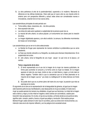 5. La obra pertenece al arte de la postmodernidad, superando a lo moderno. Marcando la
diferencia en las últimas tendencias. Claro está que el nuevo arte es una mezcla entre lo
anterior pero con perspectiva diferente y actual; estas obras son consideradas nuevas e
innovadoras, creando furor en los nuevos años.
Las características principales de este periodo son:
Toma estilos, ideas, creaciones, etc... de otros periodos.
libre expresión del autor.
Las obras de cada autor quedaran a subjetividad de la persona quien las ve.
La mezcla del arte urbano, la cultura popular y el consumismo son claves para la creación
de obras.
La imagen digitalizada aparece y con ella la edición, la censura, los diferentes movimientos
de masas con la tecnología.
Las características que se ven en la obra seleccionada:
La libertad de Kruger para representar de manera simbólica la problemática que se venía
desatando.
La frase que decide colocarle a su fotografía, se presta para diversas interpretaciones. Es la
subjetividad de la obra.
El arte urbano, toma la fotografía de una mujer casual la cual vivía en la época y el
cambio.
Tema o argumento de la obra:
1. El tema representado es el uso de la imagen de la mujer de manera publicitaria, de
forma para aumentar el consumo y la forma como la mujer es tratada. En la imagen
aparece el rosto de una mujer, divido en dos; un lado blanco y negro y el otro lado en
efecto negativo. También está lo que la caracteriza que es la frase plasmada en la
mayoría de la imagen; que es “ you body is a battleground” en letras blancas con fondo
rojo.
2. Se puede decir que es un primer plano del rostro de una mujer, la posición que más se
asemeja es la orante.
El argumento de la obra es la representación de la desigualdad de géneros, al igual que la imagen
está haciendo parte de esa manifestación y ese desacuerdo en el que se estaba. El rostro de la
mujer se puede apreciar de manera muy detallada, al igual que sus facciones. La mitad de la imagen
está a blanco y negro y la otra mitad en negativo; estos colores son acromáticos, usados para
transmitir más sensaciones. En el arte, el rojo de sus bordes y el fondo donde se encuentra la letra,
significa calor, corazón, pasión y fuerza; al igual que peligro y revolución. Esto explica porque
Barbara Kruger usaba siempre el color rojo en sus letras, pues sus obras eran revolucionarias y su
intención clara era la de imponer reflexión y ver los peligros de la sociedad actual.

 