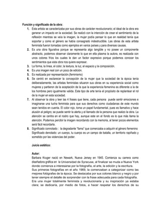 Función y significado de la obra:
1. Esta artista se caracterizaba por sus obras de carácter revolucionario; el ideal de la obra era
generar un impacto en la sociedad. Se realizó con la intención de crear el sentimiento de la
reflexión mientras se veía la imagen, la mujer podía pensar lo que en realidad tenía que
soportar y como el género se había consagrado indestructible. Las obras de esta artista
feminista fueron tomadas como ejemplos en varios países y para diversas causas.
2. Es una obra figurativa porque se representa algo tangible y no posee un componente
abstracto, podemos observar claramente lo que en ella plasma la autora, es realizada con
unos colores fríos los cuales le dan un factor expresivo porque podemos conocer los
sentimientos que esta obra nos quiere expresar.
3. La forma, la línea, el color, la textura, la luz, el espacio y la composición.
4. Es una imagen real con un poco de edición.
5. Es realizada por representación.(feminismo)
6. Se centró en esclarecer la concepción de la mujer que la sociedad de la época tenía
deliberadamente, las artistas feministas situaron sus obras en su experiencia social como
mujeres y partieron de la aceptación de la que la experiencia femenina es diferente a la de
los hombres pero igualmente valida. Este tipo de arte tenía el propósito de replantear el rol
de la mujer en esta sociedad.
7. Al observar la obra y leer las 4 frases que tiene, cada persona puede sentir emociones e
imaginarse una lucha feminista para que sus derechos como ciudadanas de este mundo
sean tenidos en cuenta. El color rojo, toma un papel fundamental, pues es llamativo y hace
alusión al peligro; se puede sentir la alerta y el llamado de la persona que realizo la obra. La
atención se centra en el rostro que hay, aunque este en el fondo es lo que más llama la
atención. Podemos percibir la imagen recordando con la memoria, al tener pocos elementos
será fácil recordarla.
8. Significado connotado : la degradante “fama” que comenzaba a adquirir el género femenino
Significado denotado: un cuerpo, tu cuerpo es un campo de batalla, un territorio rapiñado y
sometido por las violencias del poder.
Juicio estético:
Autor:
Barbara Kruger nació en Newark, Nueva Jersey en 1945. Comienza su carrera como
diseñadora gráfica en la Universidad de Syracuse, al finalizar se muda a Nueva York
donde comienza a interesarse por la fotografía, el arte, la edición y la escritura.
Sus primeras fotografías en el año 1969, la comenzaban a categorizar como las
mejores fotógrafas de la época. Se destacaba por sus colores blanco y negro y por
tener siempre el detalle de sorprender con la frase adecuada para cada fotografía.
Era una mujer totalmente feminista y revolucionaria y su inspiración ya estaba
clara; se dedicaría, por medio de fotos, a hacer respetar los derechos de su

 