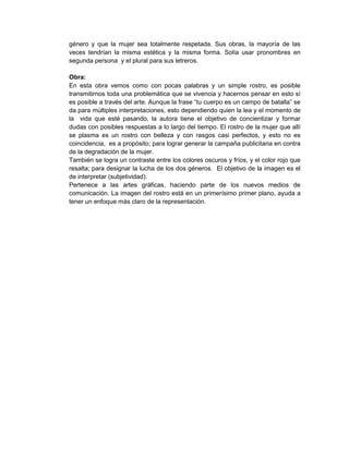 género y que la mujer sea totalmente respetada. Sus obras, la mayoría de las
veces tendrían la misma estética y la misma forma. Solía usar pronombres en
segunda persona y el plural para sus letreros.
Obra:
En esta obra vemos como con pocas palabras y un simple rostro, es posible
transmitirnos toda una problemática que se vivencia y hacernos pensar en esto sí
es posible a través del arte. Aunque la frase “tu cuerpo es un campo de batalla” se
da para múltiples interpretaciones, esto dependiendo quien la lea y el momento de
la vida que esté pasando, la autora tiene el objetivo de concientizar y formar
dudas con posibles respuestas a lo largo del tiempo. El rostro de la mujer que allí
se plasma es un rostro con belleza y con rasgos casi perfectos, y esto no es
coincidencia, es a propósito; para lograr generar la campaña publicitaria en contra
de la degradación de la mujer.
También se logra un contraste entre los colores oscuros y fríos, y el color rojo que
resalta; para designar la lucha de los dos géneros. El objetivo de la imagen es el
de interpretar (subjetividad).
Pertenece a las artes gráficas, haciendo parte de los nuevos medios de
comunicación. La imagen del rostro está en un primerísimo primer plano, ayuda a
tener un enfoque más claro de la representación.

 