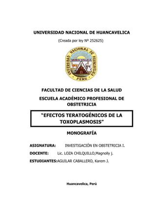 UNIVERSIDAD NACIONAL DE HUANCAVELICA
(Creada por ley Nº 252625)
FACULTAD DE CIENCIAS DE LA SALUD
ESCUELA ACADÉMICO PROFESIONAL DE
OBSTETRICIA
MONOGRAFÍA
ASIGNATURA: INVESTIGACIÓN EN OBSTETRICIA I.
DOCENTE: Lic. LOZA CHILQUILLO,Magnolly j.
ESTUDIANTES:AGUILAR CABALLERO, Karem J.
Huancavelica, Perú
“EFECTOS TERATOGÉNICOS DE LA
TOXOPLASMOSIS”
 