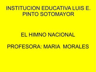 INSTITUCION EDUCATIVA LUIS E. PINTO SOTOMAYOR EL HIMNO NACIONAL PROFESORA: MARIA  MORALES 