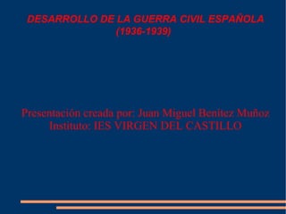 DESARROLLO DE LA GUERRA CIVIL ESPAÑOLA (1936-1939) Presentación creada por: Juan Miguel Benítez Muñoz Instituto: IES VIRGEN DEL CASTILLO 