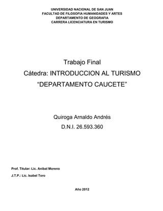 UNIVERSIDAD NACIONAL DE SAN JUAN
                     FACULTAD DE FILOSOFIA HUMANIDADES Y ARTES
                           DEPARTAMENTO DE GEOGRAFIA
                         CARRERA LICENCIATURA EN TURISMO




                                    Trabajo Final
        Cátedra: INTRODUCCION AL TURISMO
                  “DEPARTAMENTO CAUCETE”




                            Quiroga Arnaldo Andrés
                                    D.N.I. 26.593.360




Prof. Titular: Lic. Aníbal Moreno

J.T.P.: Lic. Isabel Toro



                                         Año 2012
 