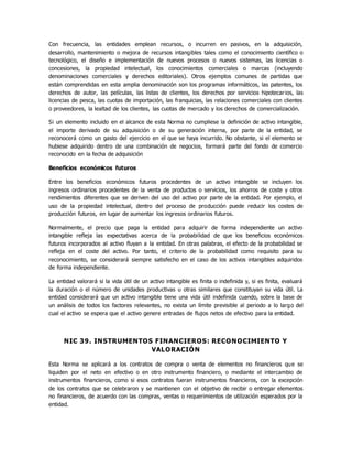 Con frecuencia, las entidades emplean recursos, o incurren en pasivos, en la adquisición,
desarrollo, mantenimiento o mejora de recursos intangibles tales como el conocimiento científico o
tecnológico, el diseño e implementación de nuevos procesos o nuevos sistemas, las licencias o
concesiones, la propiedad intelectual, los conocimientos comerciales o marcas (incluyendo
denominaciones comerciales y derechos editoriales). Otros ejemplos comunes de partidas que
están comprendidas en esta amplia denominación son los programas informáticos, las patentes, los
derechos de autor, las películas, las listas de clientes, los derechos por servicios hipotecarios, las
licencias de pesca, las cuotas de importación, las franquicias, las relaciones comerciales con clientes
o proveedores, la lealtad de los clientes, las cuotas de mercado y los derechos de comercialización.
Si un elemento incluido en el alcance de esta Norma no cumpliese la definición de activo intangible,
el importe derivado de su adquisición o de su generación interna, por parte de la entidad, se
reconocerá como un gasto del ejercicio en el que se haya incurrido. No obstante, si el elemento se
hubiese adquirido dentro de una combinación de negocios, formará parte del fondo de comercio
reconocido en la fecha de adquisición
Beneficios económicos futuros
Entre los beneficios económicos futuros procedentes de un activo intangible se incluyen los
ingresos ordinarios procedentes de la venta de productos o servicios, los ahorros de coste y otros
rendimientos diferentes que se deriven del uso del activo por parte de la entidad. Por ejemplo, el
uso de la propiedad intelectual, dentro del proceso de producción puede reducir los costes de
producción futuros, en lugar de aumentar los ingresos ordinarios futuros.
Normalmente, el precio que paga la entidad para adquirir de forma independiente un activo
intangible refleja las expectativas acerca de la probabilidad de que los beneficios económicos
futuros incorporados al activo fluyan a la entidad. En otras palabras, el efecto de la probabilidad se
refleja en el coste del activo. Por tanto, el criterio de la probabilidad como requisito para su
reconocimiento, se considerará siempre satisfecho en el caso de los activos intangibles adquiridos
de forma independiente.
La entidad valorará si la vida útil de un activo intangible es finita o indefinida y, si es finita, evaluará
la duración o el número de unidades productivas u otras similares que constituyan su vida útil. La
entidad considerará que un activo intangible tiene una vida útil indefinida cuando, sobre la base de
un análisis de todos los factores relevantes, no exista un límite previsible al periodo a lo largo del
cual el activo se espera que el activo genere entradas de flujos netos de efectivo para la entidad.
NIC 39. INSTRUMENTOS FINANCIEROS: RECONOCIMIENTO Y
VALORACIÓN
Esta Norma se aplicará a los contratos de compra o venta de elementos no financieros que se
liquiden por el neto en efectivo o en otro instrumento financiero, o mediante el intercambio de
instrumentos financieros, como si esos contratos fueran instrumentos financieros, con la excepción
de los contratos que se celebraron y se mantienen con el objetivo de recibir o entregar elementos
no financieros, de acuerdo con las compras, ventas o requerimientos de utilización esperados por la
entidad.
 