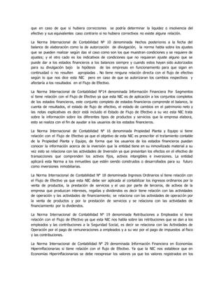 que en caso de que si hubiera correcciones se podría determinar la liquidez o insolvencia del
efectivo y sus equivalentes caso contrario si no hubiera correctivos no existe alguna relación.
La Norma Internacional de Contabilidad Nº 10 denominada Hechos posteriores a la fecha del
balance de elaboración como la de autorización de divulgación, la norma habla sobre los ajustes
que se pueden realizar según das el caso como son los que muestran condiciones y se requiere de
ajustes; y el otro cado es los indicativos de condiciones que no requieran ajuste alguno que se
puede dar a los estados financieros a los balances siempre y cuando estos hayan sido autorizados
para su divulgación bajo la hipótesis de las empresas en funcionamiento para que sigan en
continuidad o no resulten apropiadas . No tiene ninguna relación directa con el flujo de efectivo
según lo que nos dice esta NIC pero en caso de que se autorizaran los cambios respectivos y
afectaría a los resultados en el Flujo de Efectivo.
La Norma Internacional de Contabilidad N°14 denominada Información Financiera Por Segmentos
sí tiene relación con el Flujo de Efectivo ya que esta NIC es de aplicación a los conjuntos completos
de los estados financieros, este conjunto completo de estados financieros comprende el balance, la
cuenta de resultados, el estado de flujo de efectivo, el estado de cambios en el patrimonio neto y
las notas explicativas es decir está incluido el Estado de Flujo de Efectivo a su vez esta NIC trata
sobre la información sobre los diferentes tipos de productos y servicios que la empresa elabora,
esto se realiza con el fin de ayudar a los usuarios de los estados financieros.
La Norma Internacional de Contabilidad N° 16 denominada Propiedad Planta y Equipo si tiene
relación con el Flujo de Efectivo ya que el objetivo de esta NIC es prescribir el tratamiento contable
de la Propiedad Planta y Equipo, de forma que los usuarios de los estados financieros puedan
conocer la información acerca de la inversión que la entidad tiene en su inmovilizado material a su
vez esto se relaciona con las actividades de Inversión ya que presentan los efectos en el efectivo de
transacciones que comprenden los activos fijos, activos intangibles e inversiones. La entidad
aplicará esta Norma a los inmuebles que estén siendo construidos o desarrollados para su futuro
como inversiones inmobiliarias.
La Norma Internacional de Contabilidad N° 18 denominada Ingresos Ordinarios sí tiene relación con
el Flujo de Efectivo ya que esta NIC debe ser aplicada al contabilizar los ingresos ordinarios por la
venta de productos, la prestación de servicios y el uso por parte de terceros, de activos de la
empresa que produzcan intereses, regalías y dividendos es decir tiene relación con las actividades
de operación y las actividades de financiamiento; se relaciona con las actividades de operación por
la venta de productos y por la prestación de servicios y se relaciona con las actividades de
financiamiento por lo dividendos.
La Norma Internacional de Contabilidad N° 19 denominada Retribuciones a Empleados sí tiene
relación con el Flujo de Efectivo ya que esta NIC nos habla sobre las retribuciones que se dan a los
empleados y las contribuciones a la Seguridad Social, es decir se relaciona con las Actividades de
Operación por el pago de remuneraciones a empleados y a su vez por el pago de impuestos al fisco
y las contribuciones.
La Norma Internacional de Contabilidad N° 29 denominada Información Financiera en Economías
Hiperinflacionarias si tiene relación con el flujo de Efectivo. Ya que la NIC nos establece que en
Economías Hiperinflacionarias se debe reexpresar los valores ya que los valores registrados en los
 