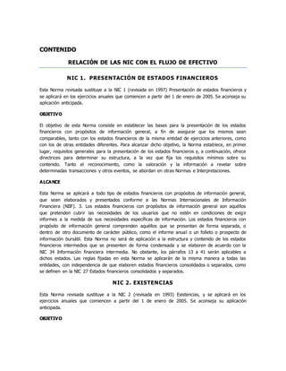 CONTENIDO
RELACIÓN DE LAS NIC CON EL FLUJO DE EFECTIVO
NIC 1. PRESENTACIÓN DE ESTADOS FINANCIEROS
Esta Norma revisada sustituye a la NIC 1 (revisada en 1997) Presentación de estados financieros y
se aplicará en los ejercicios anuales que comiencen a partir del 1 de enero de 2005. Se aconseja su
aplicación anticipada.
OBJETIVO
El objetivo de esta Norma consiste en establecer las bases para la presentación de los estados
financieros con propósitos de información general, a fin de asegurar que los mismos sean
comparables, tanto con los estados financieros de la misma entidad de ejercicios anteriores, como
con los de otras entidades diferentes. Para alcanzar dicho objetivo, la Norma establece, en primer
lugar, requisitos generales para la presentación de los estados financieros y, a continuación, ofrece
directrices para determinar su estructura, a la vez que fija los requisitos mínimos sobre su
contenido. Tanto el reconocimiento, como la valoración y la información a revelar sobre
determinadas transacciones y otros eventos, se abordan en otras Normas e Interpretaciones.
ALCANCE
Esta Norma se aplicará a todo tipo de estados financieros con propósitos de información general,
que sean elaborados y presentados conforme a las Normas Internacionales de Información
Financiera (NIIF). 3. Los estados financieros con propósitos de información general son aquéllos
que pretenden cubrir las necesidades de los usuarios que no estén en condiciones de exigir
informes a la medida de sus necesidades específicas de información. Los estados financieros con
propósito de información general comprenden aquéllos que se presentan de forma separada, o
dentro de otro documento de carácter público, como el informe anual o un folleto o prospecto de
información bursátil. Esta Norma no será de aplicación a la estructura y contenido de los estados
financieros intermedios que se presenten de forma condensada y se elaboren de acuerdo con la
NIC 34 Información financiera intermedia. No obstante, los párrafos 13 a 41 serán aplicables a
dichos estados. Las reglas fijadas en esta Norma se aplicarán de la misma manera a todas las
entidades, con independencia de que elaboren estados financieros consolidados o separados, como
se definen en la NIC 27 Estados financieros consolidados y separados.
NIC 2. EXISTENCIAS
Esta Norma revisada sustituye a la NIC 2 (revisada en 1993) Existencias, y se aplicará en los
ejercicios anuales que comiencen a partir del 1 de enero de 2005. Se aconseja su aplicación
anticipada.
OBJETIVO
 