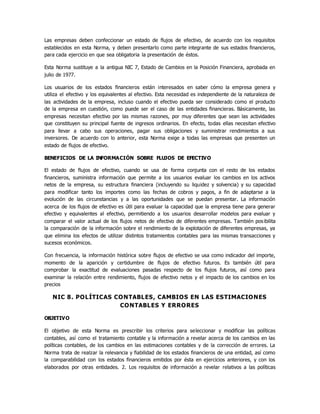 Las empresas deben confeccionar un estado de flujos de efectivo, de acuerdo con los requisitos
establecidos en esta Norma, y deben presentarlo como parte integrante de sus estados financieros,
para cada ejercicio en que sea obligatoria la presentación de éstos.
Esta Norma sustituye a la antigua NIC 7, Estado de Cambios en la Posición Financiera, aprobada en
julio de 1977.
Los usuarios de los estados financieros están interesados en saber cómo la empresa genera y
utiliza el efectivo y los equivalentes al efectivo. Esta necesidad es independiente de la naturaleza de
las actividades de la empresa, incluso cuando el efectivo pueda ser considerado como el producto
de la empresa en cuestión, como puede ser el caso de las entidades financieras. Básicamente, las
empresas necesitan efectivo por las mismas razones, por muy diferentes que sean las actividades
que constituyen su principal fuente de ingresos ordinarios. En efecto, todas ellas necesitan efectivo
para llevar a cabo sus operaciones, pagar sus obligaciones y suministrar rendimientos a sus
inversores. De acuerdo con lo anterior, esta Norma exige a todas las empresas que presenten un
estado de flujos de efectivo.
BENEFICIOS DE LA INFORMACIÓN SOBRE FLUJOS DE EFECTIVO
El estado de flujos de efectivo, cuando se usa de forma conjunta con el resto de los estados
financieros, suministra información que permite a los usuarios evaluar los cambios en los activos
netos de la empresa, su estructura financiera (incluyendo su liquidez y solvencia) y su capacidad
para modificar tanto los importes como las fechas de cobros y pagos, a fin de adaptarse a la
evolución de las circunstancias y a las oportunidades que se puedan presentar. La información
acerca de los flujos de efectivo es útil para evaluar la capacidad que la empresa tiene para generar
efectivo y equivalentes al efectivo, permitiendo a los usuarios desarrollar modelos para evaluar y
comparar el valor actual de los flujos netos de efectivo de diferentes empresas. También posibilita
la comparación de la información sobre el rendimiento de la explotación de diferentes empresas, ya
que elimina los efectos de utilizar distintos tratamientos contables para las mismas transacciones y
sucesos económicos.
Con frecuencia, la información histórica sobre flujos de efectivo se usa como indicador del importe,
momento de la aparición y certidumbre de flujos de efectivo futuros. Es también útil para
comprobar la exactitud de evaluaciones pasadas respecto de los flujos futuros, así como para
examinar la relación entre rendimiento, flujos de efectivo netos y el impacto de los cambios en los
precios
NIC 8. POLÍTICAS CONTABLES, CAMBIOS EN LAS ESTIMACIONES
CONTABLES Y ERRORES
OBJETIVO
El objetivo de esta Norma es prescribir los criterios para seleccionar y modificar las políticas
contables, así como el tratamiento contable y la información a revelar acerca de los cambios en las
políticas contables, de los cambios en las estimaciones contables y de la corrección de errores. La
Norma trata de realzar la relevancia y fiabilidad de los estados financieros de una entidad, así como
la comparabilidad con los estados financieros emitidos por ésta en ejercicios anteriores, y con los
elaborados por otras entidades. 2. Los requisitos de información a revelar relativos a las políticas
 