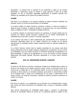segmentada— es relevante para la evaluación de los rendimientos y riesgos de una empresa
diversificada o multinacional, aunque no siempre se puede determinar a partir de los datos
agregados. Por ello, la información segmentada generalmente se considera necesaria para
satisfacer las necesidades de los usuarios de los estados financieros.
ALCANCE
Esta Norma es de aplicación a los conjuntos completos de estados financieros publicados que
pretendan cumplir con las Normas Internacionales de Contabilidad.
Un conjunto completo de estados financieros comprende el balance, la cuenta de resultados, el
estado de flujos de efectivo, el estado de cambios en el patrimonio neto y las notas explicativas,
según se establece en la NIC 1, Presentación de Estados Financieros.
La revelación voluntaria de información financiera por segmentos se aconseja también para las
empresas que elaboran estados financieros cumpliendo con las Normas Internacionales de
Contabilidad pero cuyos títulos no coticen en mercados organizados.
Si una empresa cuyos títulos no cotizan públicamente opta, voluntariamente, por la revelación de
información segmentada dentro de sus estados financieros que cumplen con las Normas
Internacionales de Contabilidad deberá respetar íntegramente todos los requisitos establecidos en
esta Norma.
Si un informe financiero contiene tanto los estados consolidados de una empresa cuyos títulos
cotizan públicamente como los estados financieros individuales de la dominante o de una o más de
sus dependientes, sólo será necesario presentar la información segmentada correspondiente a los
datos consolidados. Si alguna de las dependientes es a su vez una empresa con títulos cotizados
públicamente, ésta deberá presentar información segmentada en su propio informe financiero
separado.
NIC 16. PROPIEDAD PLANTA Y EQUIPO
OBJETIVO
El objetivo de esta Norma es prescribir el tratamiento contable de la Propiedad Planta y Equipo, de
forma que los usuarios de los estados financieros puedan conocer la información acerca de la
inversión que la entidad tiene en su inmovilizado material, así como los cambios que se hayan
producido en dicha inversión. Los principales problemas que presenta el reconocimiento contable
de la Propiedad Planta y Equipo son la contabilización de los activos, la determinación de su
importe en libros y los cargos por amortización y pérdidas por deterioro que deben reconocerse con
relación a los mismos.
ALCANCE
Esta Norma se aplicará en la contabilización de los elementos de la Propiedad Planta y Equipo,
salvo cuando otra Norma Internacional de Contabilidad exija o permita un tratamiento contable
diferente.
Otras Normas Internacionales de Contabilidad pueden obligar a reconocer un determinado
elemento de inmovilizado material de acuerdo con un tratamiento diferente al exigido en esta
 